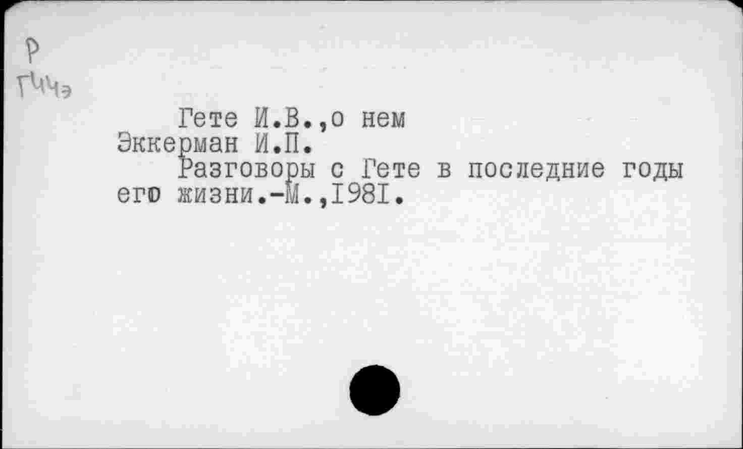 ﻿Гете И.В.,о нем Эккерман И.П.
Разговоры с Гете в последние годы его жизни.-М.,1981.